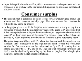 • In partial equilibrium the welfare effects on consumers who purchase and the
producers who produce in the market is distinguished by consumer surplus and
producer surplus.
Consumer surplus
• The amount that a consumer is ready to pay for a particular good minus the
amount that the consumer actually pays. The amount that the consumer is
willing to pay has to be greater.
• In the graph given here, P1 is the price that a consumer is ready to pay for a
particular product. But the producer may reduce the price to P2 expecting that
either more people would buy at the reduced rate, or the person who was ready
to pay P1 will purchase more of the same. The producer may further reduce the
price to P3, again expecting more buyers or the same buyers purchasing more.
• The price keeps on falling until P’, where the demand and the supply curves
intersect: their intersection is the equilibrium point. Hence the consumer
surplus for first consumer can be calculated as P1 - P’, decreasing for the
second consumer to P2 - P’, and so on. Thus the total consumer surplus in the
market can be obtained by summing up the three rectangles. The triangle with
the purple outline to the left indicates that area
 