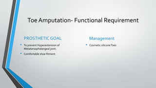 Toe Amputation- Functional Requirement
PROSTHETIC GOAL
• To prevent Hyperextension of
Metatarsophalangeal joint.
• Comfortable shoe fitment
Management
• Cosmetic siliconeToes
 