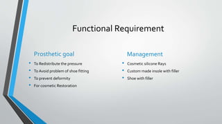 Functional Requirement
Prosthetic goal
• To Redistribute the pressure
• To Avoid problem of shoe fitting
• To prevent deformity
• For cosmetic Restoration
Management
• Cosmetic silicone Rays
• Custom made insole with filler
• Shoe with filler
 