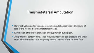 TransmetatarsalAmputation
• Barefoot walking after transmetatarsal amputation is impaired because of
loss of the weight-bearing metatarsal heads.
• Elimination of forefoot pronation and supination during gait.
• A rigid rocker bottom (RRB) shoe may help reduce distal pressure and shear
from a flexible-soled shoe wrapping around the end of the residual foot.
 
