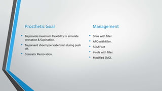 Prosthetic Goal
• To provide maximum Flexibility to simulate
pronation & Supination.
• To prevent shoe hyper extension during push
off.
• Cosmetic Restoration.
Management
• Shoe with filler.
• AFO with filler.
• SCM Foot
• Insole with filler.
• Modified SMO.
 