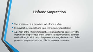 Lisfranc Amputation
• This procedure, first described by Lisfranc in 1815.
• Removal of metatarsal bone from the tarsometatarsal joint.
• A portion of the fifth metatarsal base is also retained to preserve the
insertion of the peroneus brevis tendon.To help maintain a balanced
residual foot, in addition to the peroneus brevis, the insertions of the
peroneus longus and anterior tibial tendons are preserved.
 