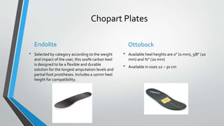 Chopart Plates
Endolite
• Selected by category according to the weight
and impact of the user, this 100% carbon keel
is designed to be a flexible and durable
solution for the longest amputation levels and
partial foot prostheses. Includes a 10mm heel
height for compatibility.
Ottobock
• Available heel heights are 0” (0 mm), 3/8” (10
mm) and ¾” (20 mm)
• Available in sizes 22 – 30 cm
 