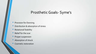 Prosthetic Goals- Syme’s
• Provision for Donning
• Distribution & absorption of stress
• Rotational Stability
• Relief for the scar
• Proper suspension
• Absorption of shock
• Cosmetic restoration
 