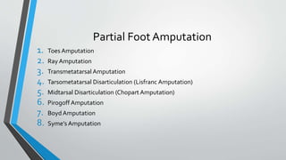 Partial Foot Amputation
1. Toes Amputation
2. Ray Amputation
3. Transmetatarsal Amputation
4. Tarsometatarsal Disarticulation (Lisfranc Amputation)
5. Midtarsal Disarticulation (Chopart Amputation)
6. Pirogoff Amputation
7. BoydAmputation
8. Syme’s Amputation
 