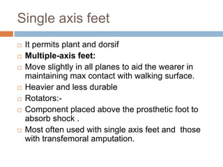 Single axis feet
 It permits plant and dorsif
 Multiple-axis feet:
 Move slightly in all planes to aid the wearer in
maintaining max contact with walking surface.
 Heavier and less durable
 Rotators:-
 Component placed above the prosthetic foot to
absorb shock .
 Most often used with single axis feet and those
with transfemoral amputation.
 