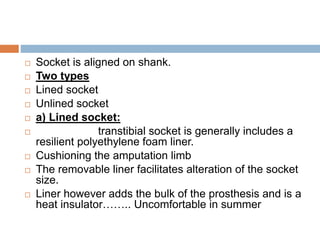  Socket is aligned on shank.
 Two types
 Lined socket
 Unlined socket
 a) Lined socket:
 transtibial socket is generally includes a
resilient polyethylene foam liner.
 Cushioning the amputation limb
 The removable liner facilitates alteration of the socket
size.
 Liner however adds the bulk of the prosthesis and is a
heat insulator…….. Uncomfortable in summer
 