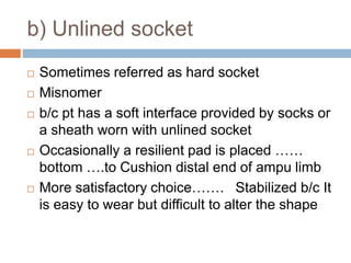 b) Unlined socket
 Sometimes referred as hard socket
 Misnomer
 b/c pt has a soft interface provided by socks or
a sheath worn with unlined socket
 Occasionally a resilient pad is placed ……
bottom ….to Cushion distal end of ampu limb
 More satisfactory choice……. Stabilized b/c It
is easy to wear but difficult to alter the shape
 