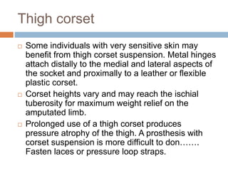 Thigh corset
 Some individuals with very sensitive skin may
benefit from thigh corset suspension. Metal hinges
attach distally to the medial and lateral aspects of
the socket and proximally to a leather or flexible
plastic corset.
 Corset heights vary and may reach the ischial
tuberosity for maximum weight relief on the
amputated limb.
 Prolonged use of a thigh corset produces
pressure atrophy of the thigh. A prosthesis with
corset suspension is more difficult to don…….
Fasten laces or pressure loop straps.
 