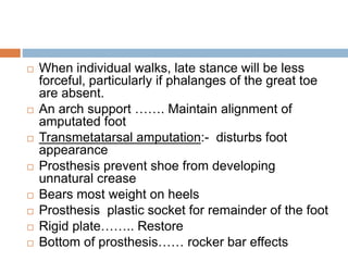  When individual walks, late stance will be less
forceful, particularly if phalanges of the great toe
are absent.
 An arch support ……. Maintain alignment of
amputated foot
 Transmetatarsal amputation:- disturbs foot
appearance
 Prosthesis prevent shoe from developing
unnatural crease
 Bears most weight on heels
 Prosthesis plastic socket for remainder of the foot
 Rigid plate…….. Restore
 Bottom of prosthesis…… rocker bar effects
 