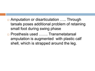  Amputation or disarticulation ….. Through
tarsals poses additional problem of retaining
small foot during swing phase
 Prosthesis used ……. Transmetatarsal
amputation is augmented with plastic calf
shell, which is strapped around the leg.
 