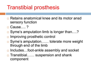 Transtibial prosthesis
 Retains anatomical knee and its motor ansd
sensory function
 Cause…. ?
 Syme’s amputation limb is longer than….?
 Improving prosthetic control
 Syme’s amputation…… tolerate more weight
through end of the limb
 Includes…foot-ankle assembly and socket
 Transtibial…… suspension and shank
component
 