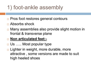 1) foot-ankle assembly
 Pros foot restores general contours
 Absorbs shock
 Many assemblies also provide slight motion in
frontal & transverse plane
 Non articulated feet:-
 Us ….. Most popular type
 Lighter in weight, more durable, more
attractive , some versions are made to suit
high heeled shoes
 