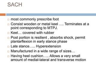 SACH
 most commonly prescribe foot
 Consist wooden or metal keel …. Terminates at a
point corresponding to MTPJ.
 Keel… covered with rubber
 Post portion is resilient , absorbs shock, permit
plantarflexion in early stance phase
 Late stance….. Hyperextension
 Manufactured in a wide range of sizes…
 Having heel cushion….. Allows a very small
amount of medial-lateral and transverse motion
 
