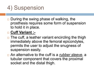 4) Suspension
 During the swing phase of walking, the
prosthesis requires some form of suspension
to hold it in place.
 Cuff Variant :-
 The cuff, a leather variant encircling the thigh
immediately above the femoral epicondyles,
permits the user to adjust the snugness of
suspension easily.
 An alternative to the cuff is a rubber sleeve, a
tubular component that covers the proximal
socket and the distal thigh.
 