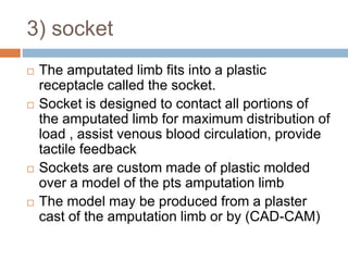 3) socket
 The amputated limb fits into a plastic
receptacle called the socket.
 Socket is designed to contact all portions of
the amputated limb for maximum distribution of
load , assist venous blood circulation, provide
tactile feedback
 Sockets are custom made of plastic molded
over a model of the pts amputation limb
 The model may be produced from a plaster
cast of the amputation limb or by (CAD-CAM)
 