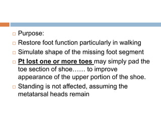  Purpose:
 Restore foot function particularly in walking
 Simulate shape of the missing foot segment
 Pt lost one or more toes may simply pad the
toe section of shoe…… to improve
appearance of the upper portion of the shoe.
 Standing is not affected, assuming the
metatarsal heads remain
 