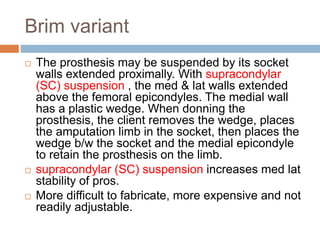 Brim variant
 The prosthesis may be suspended by its socket
walls extended proximally. With supracondylar
(SC) suspension , the med & lat walls extended
above the femoral epicondyles. The medial wall
has a plastic wedge. When donning the
prosthesis, the client removes the wedge, places
the amputation limb in the socket, then places the
wedge b/w the socket and the medial epicondyle
to retain the prosthesis on the limb.
 supracondylar (SC) suspension increases med lat
stability of pros.
 More difficult to fabricate, more expensive and not
readily adjustable.
 