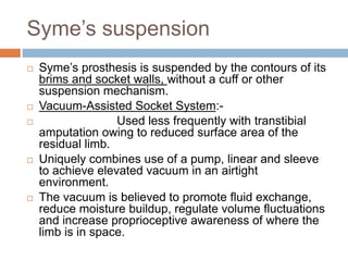 Syme’s suspension
 Syme’s prosthesis is suspended by the contours of its
brims and socket walls, without a cuff or other
suspension mechanism.
 Vacuum-Assisted Socket System:-
 Used less frequently with transtibial
amputation owing to reduced surface area of the
residual limb.
 Uniquely combines use of a pump, linear and sleeve
to achieve elevated vacuum in an airtight
environment.
 The vacuum is believed to promote fluid exchange,
reduce moisture buildup, regulate volume fluctuations
and increase proprioceptive awareness of where the
limb is in space.
 