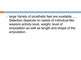  large Variety of prosthetic feet are available…..
Selection depends on needs of individual like
wearers activity level, weight, level of
amputation as well as length and shape of the
amputation.
 