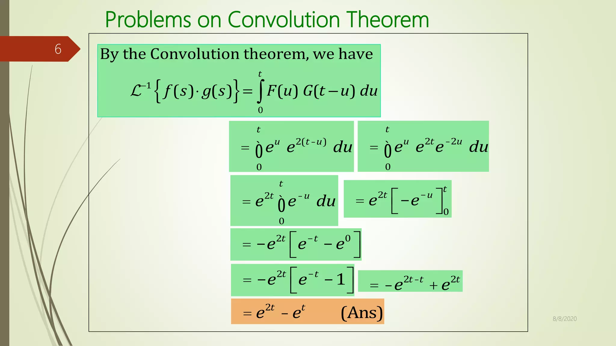 Problems on Convolution Theorem
8/8/2020
6
= eu
0
t
ò e2(t-u)
du = eu
0
t
ò e2t
e-2u
du
= e2t
e-u
0
t
ò du = e2t
-e-u
é
ë
ù
û0
t
= -e2t
e-t
-e0
é
ë
ù
û
= -e2t
e-t
-1é
ë
ù
û = -e2t-t
+e2t
= e2t
-et
(Ans)
 