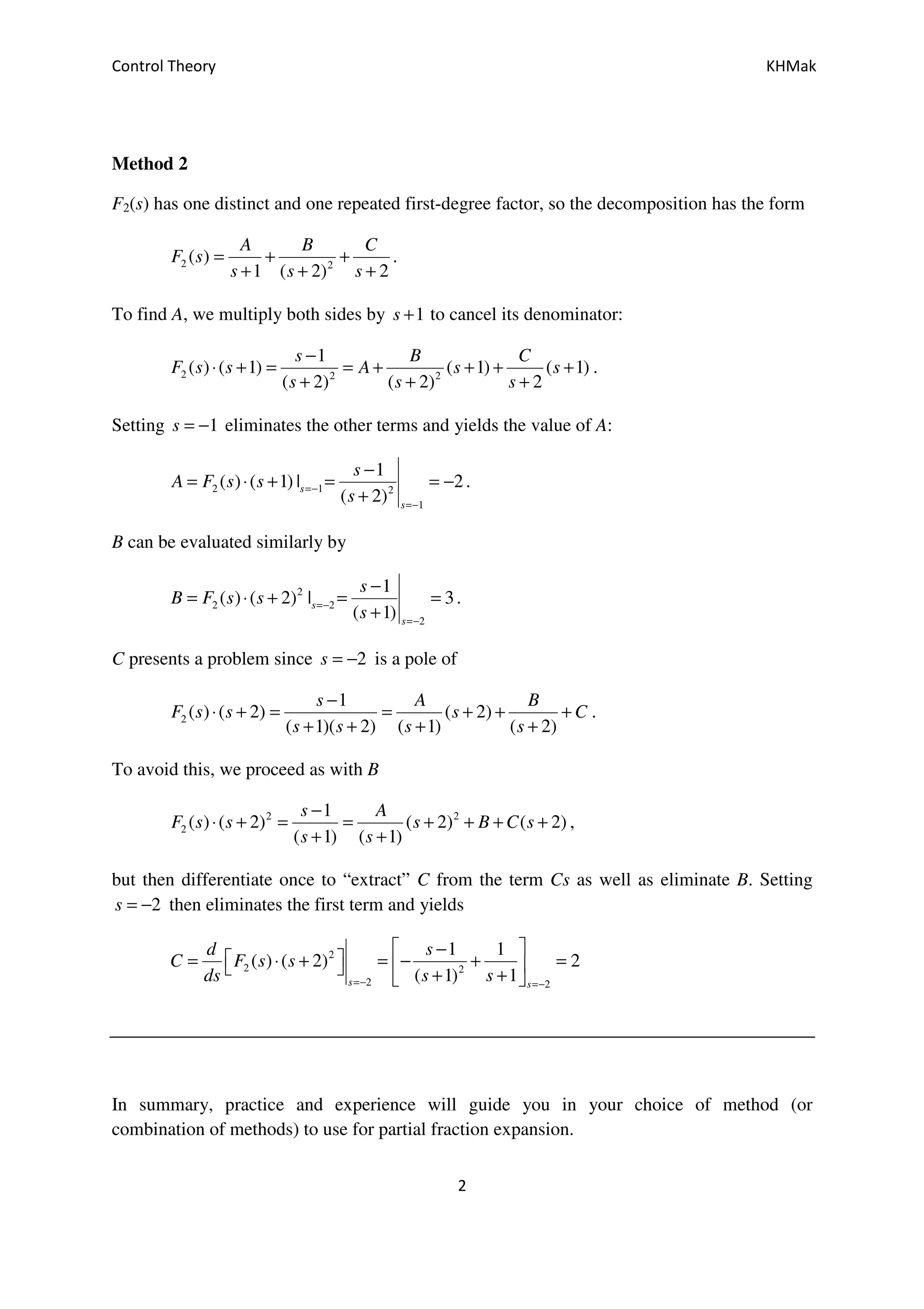 Control Theory KHMak
2
Method 2
F2(s) has one distinct and one repeated first-degree factor, so the decomposition has the form
2 2
( )
1 ( 2) 2
A B C
F s
s s s
= + +
+ + +
.
To find A, we multiply both sides by 1s + to cancel its denominator:
2 2 2
1
( ) ( 1) ( 1) ( 1)
( 2) ( 2) 2
s B C
F s s A s s
s s s
−
⋅ + = = + + + +
+ + +
.
Setting 1s = − eliminates the other terms and yields the value of A:
2 1 2
1
1
( ) ( 1) | 2
( 2)
s
s
s
A F s s
s
=−
=−
−
= ⋅ + = = −
+
.
B can be evaluated similarly by
2
2 2
2
1
( ) ( 2) | 3
( 1)
s
s
s
B F s s
s
=−
=−
−
= ⋅ + = =
+
.
C presents a problem since 2s = − is a pole of
2
1
( ) ( 2) ( 2)
( 1)( 2) ( 1) ( 2)
s A B
F s s s C
s s s s
−
⋅ + = = + + +
+ + + +
.
To avoid this, we proceed as with B
2 2
2
1
( ) ( 2) ( 2) ( 2)
( 1) ( 1)
s A
F s s s B C s
s s
−
⋅ + = = + + + +
+ +
,
but then differentiate once to “extract” C from the term Cs as well as eliminate B. Setting
2s = − then eliminates the first term and yields
2
2 2
2 2
1 1
( ) ( 2) 2
( 1) 1s s
d s
C F s s
ds s s=− =−
 −
 = ⋅ + = − + =   + + 
In summary, practice and experience will guide you in your choice of method (or
combination of methods) to use for partial fraction expansion.
 