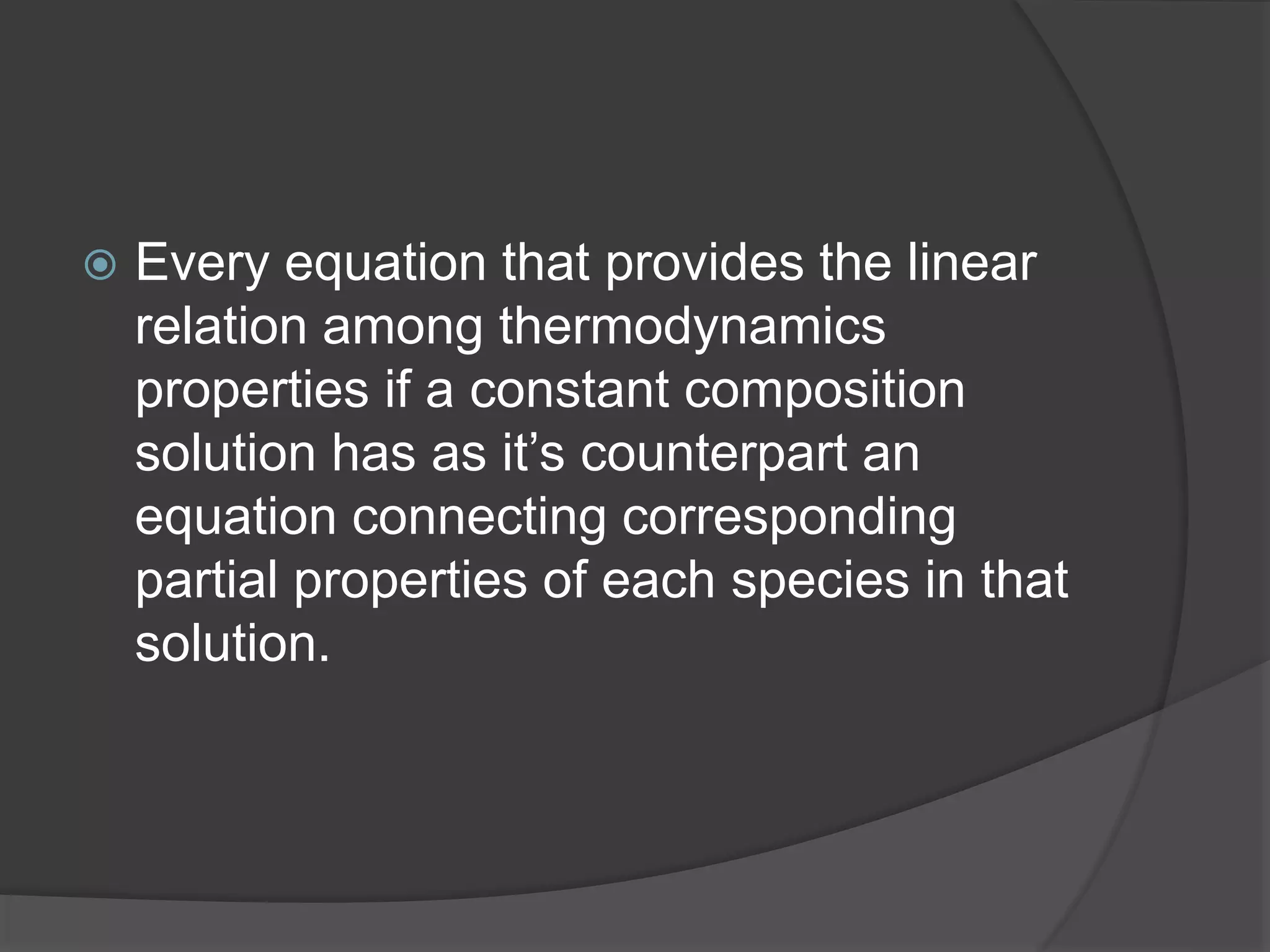  Every equation that provides the linear
relation among thermodynamics
properties if a constant composition
solution has as it’s counterpart an
equation connecting corresponding
partial properties of each species in that
solution.
 