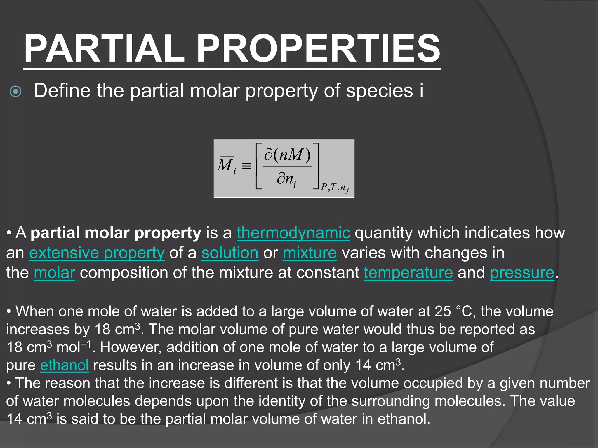 PARTIAL PROPERTIES
 Define the partial molar property of species i
jnTPi
i
n
nM
M
,,
)(









• A partial molar property is a thermodynamic quantity which indicates how
an extensive property of a solution or mixture varies with changes in
the molar composition of the mixture at constant temperature and pressure.
• When one mole of water is added to a large volume of water at 25 °C, the volume
increases by 18 cm3. The molar volume of pure water would thus be reported as
18 cm3 mol−1. However, addition of one mole of water to a large volume of
pure ethanol results in an increase in volume of only 14 cm3.
• The reason that the increase is different is that the volume occupied by a given number
of water molecules depends upon the identity of the surrounding molecules. The value
14 cm3 is said to be the partial molar volume of water in ethanol.
 
