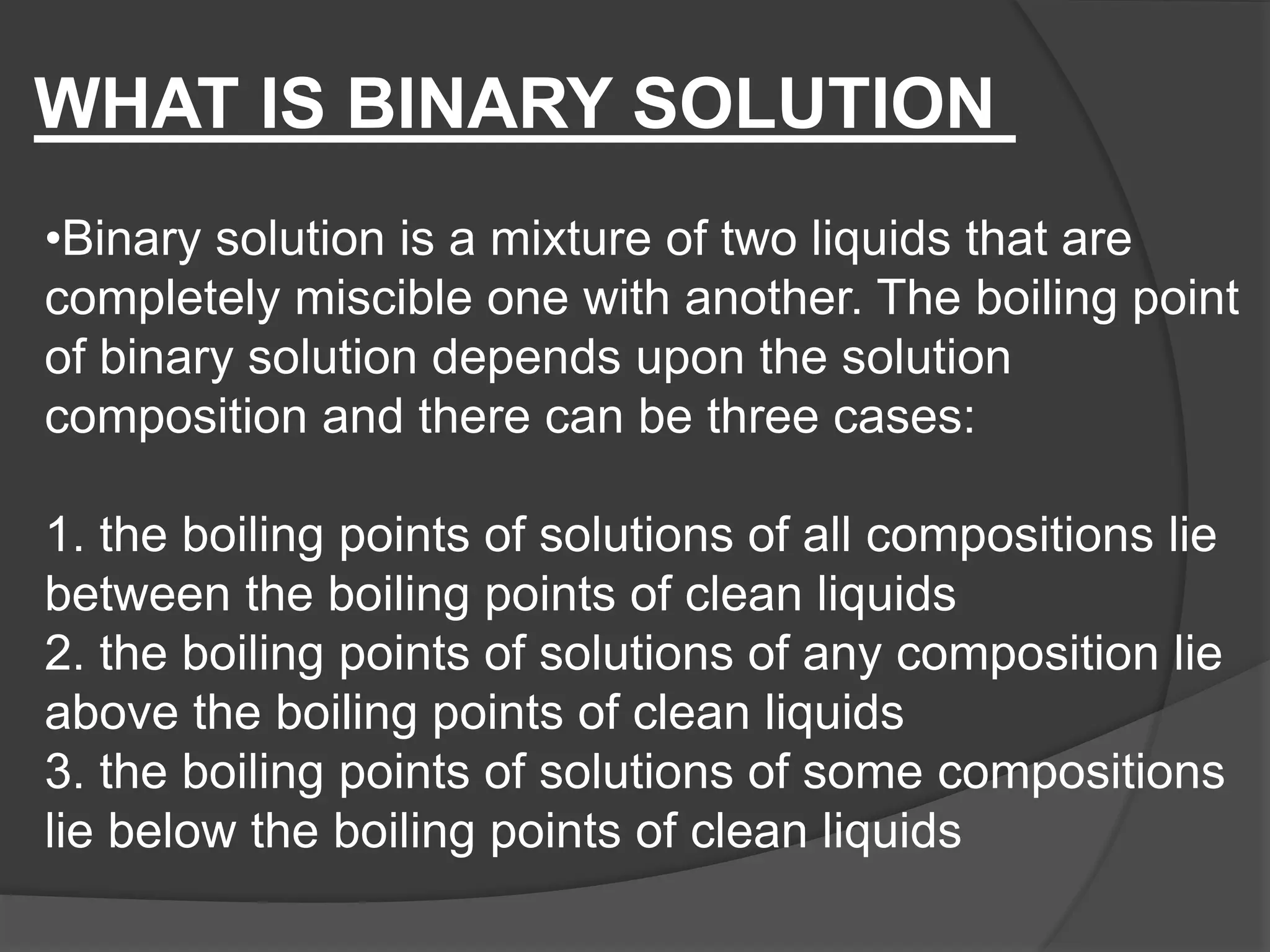 •Binary solution is a mixture of two liquids that are
completely miscible one with another. The boiling point
of binary solution depends upon the solution
composition and there can be three cases:
1. the boiling points of solutions of all compositions lie
between the boiling points of clean liquids
2. the boiling points of solutions of any composition lie
above the boiling points of clean liquids
3. the boiling points of solutions of some compositions
lie below the boiling points of clean liquids
WHAT IS BINARY SOLUTION
 