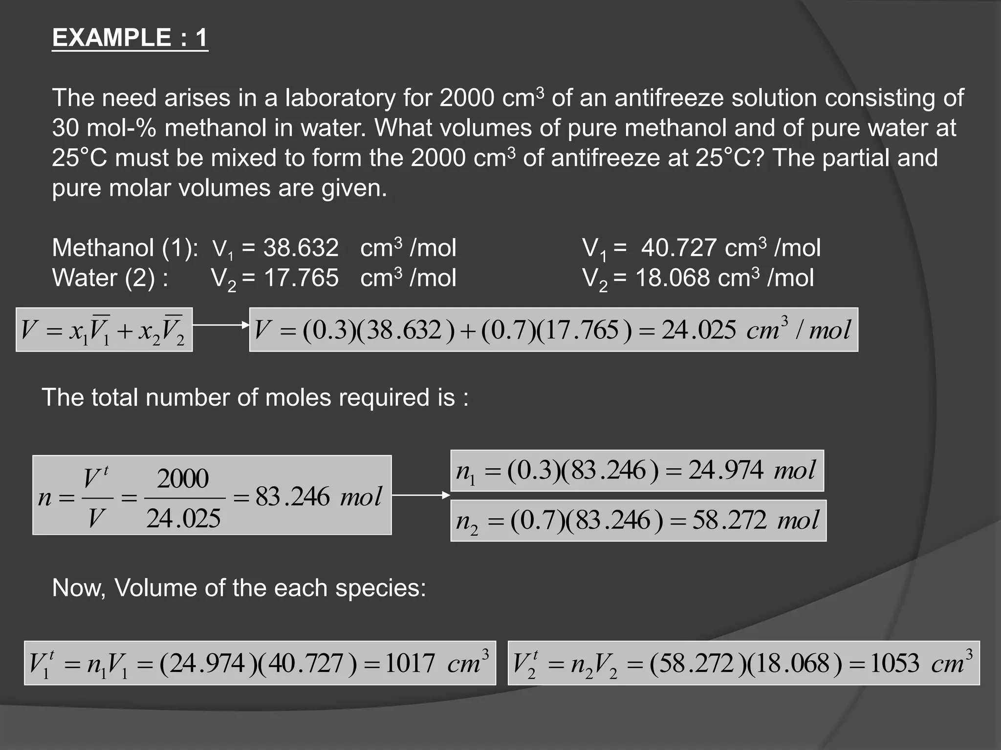 2211 VxVxV  molcmV /025.24)765.17)(7.0()632.38)(3.0( 3

mol
V
V
n
t
246.83
025.24
2000

moln 974.24)246.83)(3.0(1 
moln 272.58)246.83)(7.0(2 
3
111 1017)727.40)(974.24( cmVnV t
 3
222 1053)068.18)(272.58( cmVnV t

EXAMPLE : 1
The need arises in a laboratory for 2000 cm3 of an antifreeze solution consisting of
30 mol-% methanol in water. What volumes of pure methanol and of pure water at
25°C must be mixed to form the 2000 cm3 of antifreeze at 25°C? The partial and
pure molar volumes are given.
Methanol (1): V1 = 38.632 cm3 /mol V1 = 40.727 cm3 /mol
Water (2) : V2 = 17.765 cm3 /mol V2 = 18.068 cm3 /mol
The total number of moles required is :
Now, Volume of the each species:
 