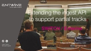 Extending the ingest API
to support partial tracks
SWITCH / Entwine
Lukas, Rohner
Software Engineer
for the open minded
http://entwinemedia.com
@entwinemedia
 