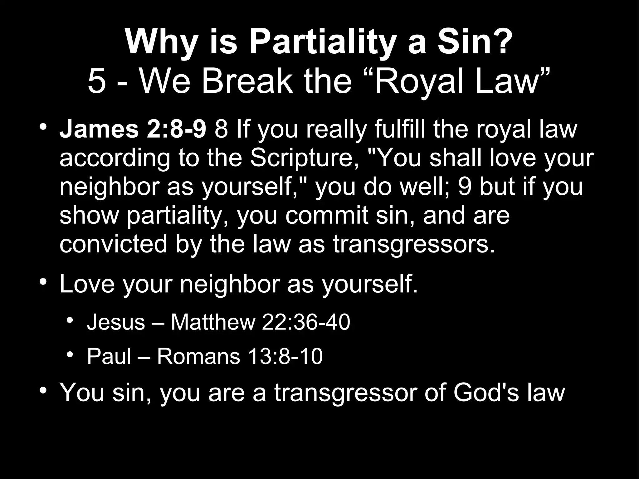 Why is Partiality a Sin?
        5 - We Break the “Royal Law”

    James 2:8-9 8 If you really fulfill the royal law
    according to the Scripture, "You shall love your
    neighbor as yourself," you do well; 9 but if you
    show partiality, you commit sin, and are
    convicted by the law as transgressors.

    Love your neighbor as yourself.
    
        Jesus – Matthew 22:36-40
    
        Paul – Romans 13:8-10

    You sin, you are a transgressor of God's law
 
