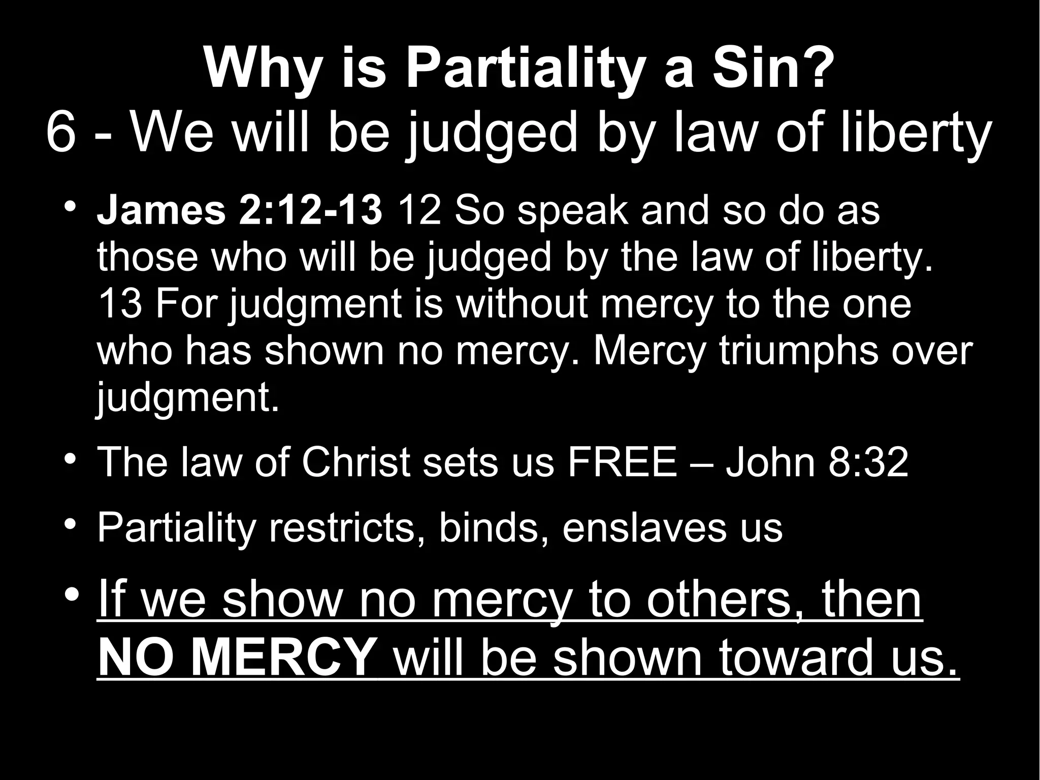 Why is Partiality a Sin?
6 - We will be judged by law of liberty

    James 2:12-13 12 So speak and so do as
    those who will be judged by the law of liberty.
    13 For judgment is without mercy to the one
    who has shown no mercy. Mercy triumphs over
    judgment.

    The law of Christ sets us FREE – John 8:32

    Partiality restricts, binds, enslaves us

    If we show no mercy to others, then
    NO MERCY will be shown toward us.
 