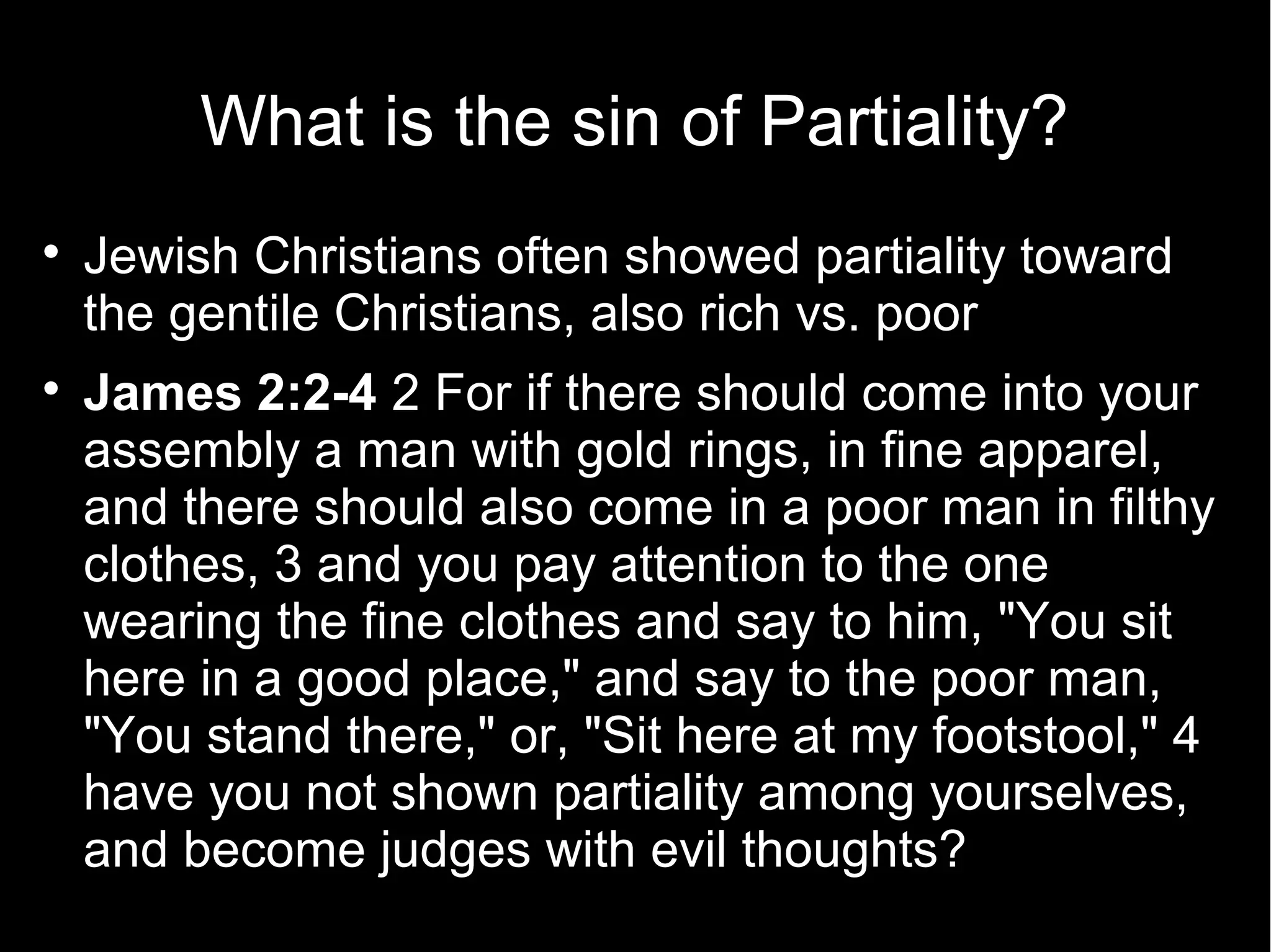 What is the sin of Partiality?

    Jewish Christians often showed partiality toward
    the gentile Christians, also rich vs. poor

    James 2:2-4 2 For if there should come into your
    assembly a man with gold rings, in fine apparel,
    and there should also come in a poor man in filthy
    clothes, 3 and you pay attention to the one
    wearing the fine clothes and say to him, "You sit
    here in a good place," and say to the poor man,
    "You stand there," or, "Sit here at my footstool," 4
    have you not shown partiality among yourselves,
    and become judges with evil thoughts?
 