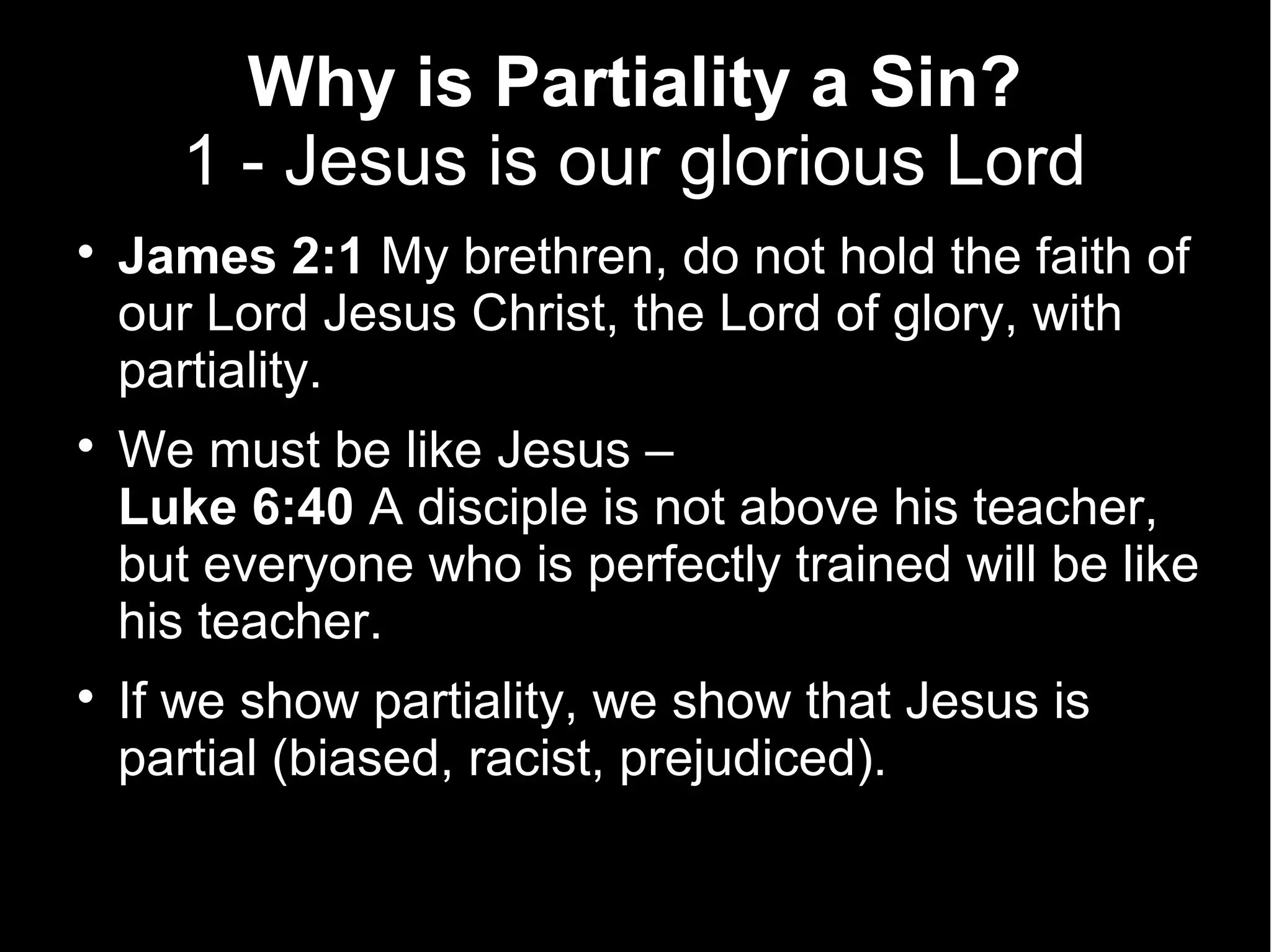 Why is Partiality a Sin?
      1 - Jesus is our glorious Lord

    James 2:1 My brethren, do not hold the faith of
    our Lord Jesus Christ, the Lord of glory, with
    partiality.

    We must be like Jesus –
    Luke 6:40 A disciple is not above his teacher,
    but everyone who is perfectly trained will be like
    his teacher.

    If we show partiality, we show that Jesus is
    partial (biased, racist, prejudiced).
 