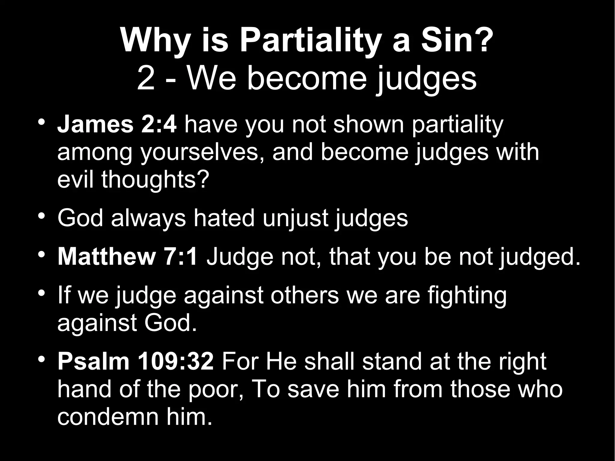 Why is Partiality a Sin?
          2 - We become judges

    James 2:4 have you not shown partiality
    among yourselves, and become judges with
    evil thoughts?

    God always hated unjust judges

    Matthew 7:1 Judge not, that you be not judged.

    If we judge against others we are fighting
    against God.

    Psalm 109:32 For He shall stand at the right
    hand of the poor, To save him from those who
    condemn him.
 