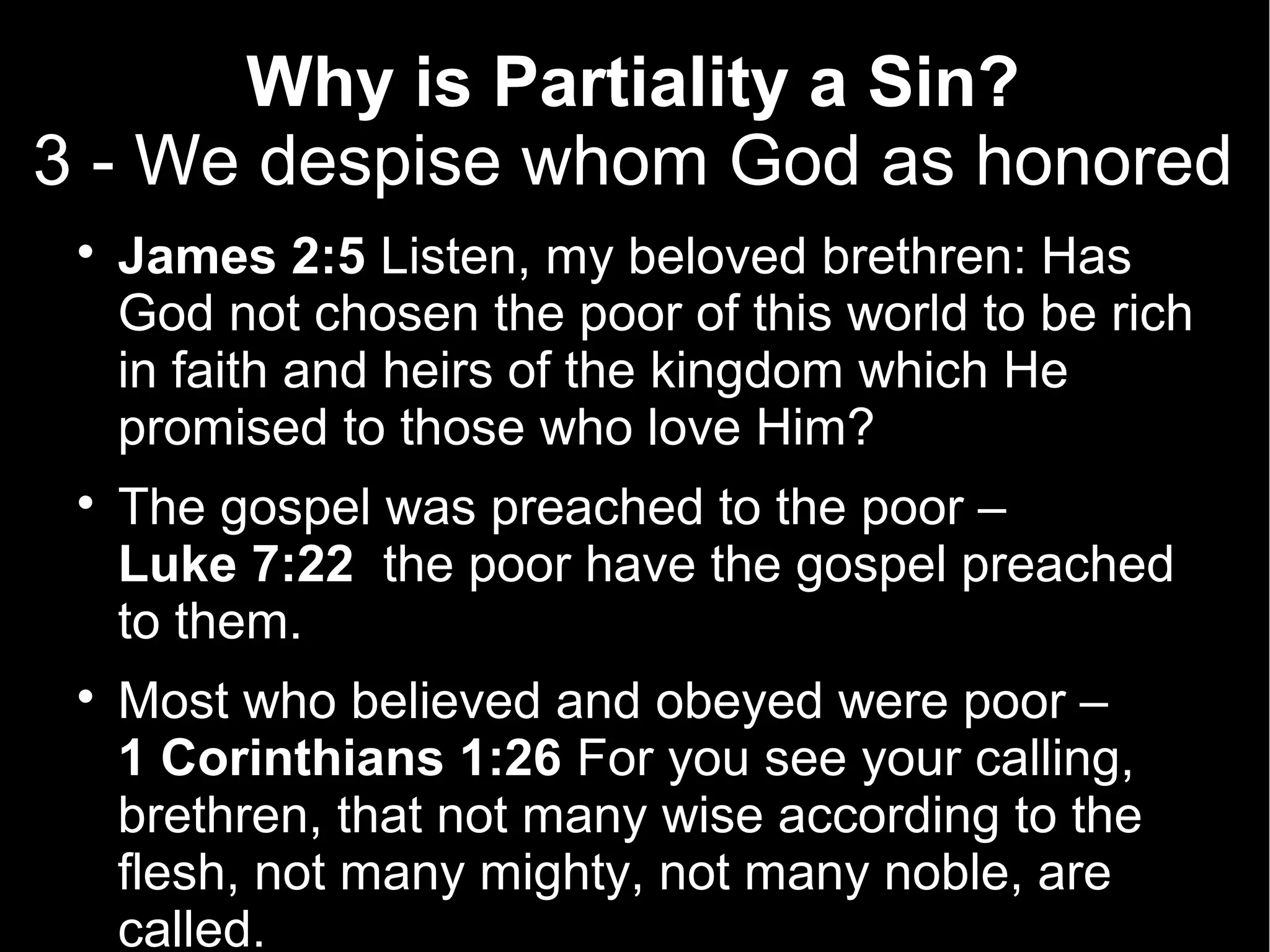 Why is Partiality a Sin?
3 - We despise whom God as honored
 
     James 2:5 Listen, my beloved brethren: Has
     God not chosen the poor of this world to be rich
     in faith and heirs of the kingdom which He
     promised to those who love Him?
 
     The gospel was preached to the poor –
     Luke 7:22 the poor have the gospel preached
     to them.
 
     Most who believed and obeyed were poor –
     1 Corinthians 1:26 For you see your calling,
     brethren, that not many wise according to the
     flesh, not many mighty, not many noble, are
     called.
 