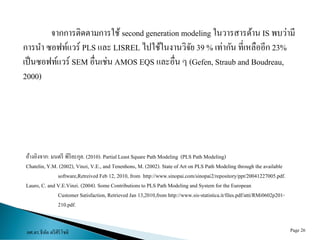 ผศ.ดร.ธีทัต ตรีศิริโชติ Page 26
จำกกำรติดตำมกำรใช้ second generation modeling ในวำรสำรด้ำน IS พบว่ำมี
กำรนำ ซอฟท์แวร์ PLS และ LISREL ไปใช้ในงำนวิจัย 39 % เท่ำกัน ที่เหลืออีก 23%
เป็นซอฟท์แวร์ SEM อื่นเช่น AMOS EQS และอื่น ๆ (Gefen, Straub and Boudreau,
2000)
อ้ำงอิงจำก: มนตรี พิริยะกุล. (2010). PartialLeast Square Path Modeling (PLS Path Modeling)
Chatelin,Y.M. (2002), Vinzi, V.E., and Tenenhons, M. (2002). State of Art on PLS Path Modeling through the available
software,Retreived Feb 12, 2010, from http://www.sinopai.com/sinopai2/repository/ppt/20041227005.pdf.
Lauro, C. and V.E.Vinzi. (2004). Some Contributions to PLS Path Modeling and System for the European
Customer Satisfaction,RetrievedJan 13,2010,from http://www.sis-statistica.it/files.pdf/atti/RMi0602p201-
210.pdf.
 