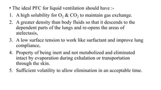 • The ideal PFC for liquid ventilation should have :-
1. A high solubility for O2 & CO2 to maintain gas exchange.
2. A greater density than body fluids so that it descends to the
dependent parts of the lungs and re-opens the areas of
atelectasis,
3. A low surface tension to work like surfactant and improve lung
compliance,
4. Property of being inert and not metabolized and eliminated
intact by evaporation during exhalation or transportation
through the skin.
5. Sufficient volatility to allow elimination in an acceptable time.
 
