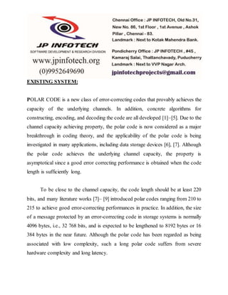 EXISTING SYSTEM:
POLAR CODE is a new class of error-correcting codes that provably achieves the
capacity of the underlying channels. In addition, concrete algorithms for
constructing, encoding, and decoding the code are all developed [1]–[5]. Due to the
channel capacity achieving property, the polar code is now considered as a major
breakthrough in coding theory, and the applicability of the polar code is being
investigated in many applications, including data storage devices [6], [7]. Although
the polar code achieves the underlying channel capacity, the property is
asymptotical since a good error correcting performance is obtained when the code
length is sufficiently long.
To be close to the channel capacity, the code length should be at least 220
bits, and many literature works [7]– [9] introduced polar codes ranging from 210 to
215 to achieve good error-correcting performances in practice. In addition, the size
of a message protected by an error-correcting code in storage systems is normally
4096 bytes, i.e., 32 768 bits, and is expected to be lengthened to 8192 bytes or 16
384 bytes in the near future. Although the polar code has been regarded as being
associated with low complexity, such a long polar code suffers from severe
hardware complexity and long latency.
 