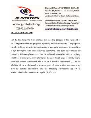 PROPOSED SYSTEM:
For the first time, this brief analyzes the encoding process in the viewpoint of
VLSI implementation and proposes a partially parallel architecture. The proposed
encoder is highly attractive in implementing a long polar encoder as it can achieve
a high throughput with small hardware complexity. The polar code utilizes the
channel polarization phenomenon that each channel approaches either a perfectly
reliable or a completely noisy channel as the code length goes to infinity over a
combined channel constructed with a set of N identical subchannels [1]. As the
reliability of each subchannel is known a priori,K most reliable subchannels are
used to transmit information, and the remaining subchannels are set to
predetermined values to construct a polar (N, K) code.
 