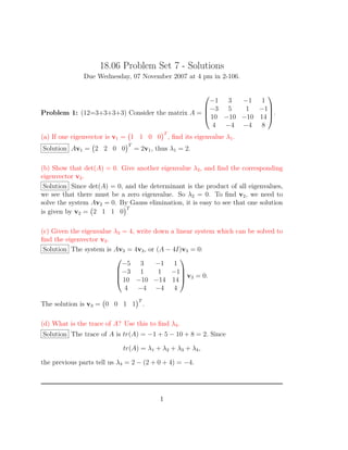 18.06 Problem Set 7 - Solutions
Due Wednesday, 07 November 2007 at 4 pm in 2-106.
Problem 1: (12=3+3+3+3) Consider the matrix A =




−1 3 −1 1
−3 5 1 −1
10 −10 −10 14
4 −4 −4 8



.
(a) If one eigenvector is v1 = 1 1 0 0
T
, ﬁnd its eigenvalue λ1.
Solution Av1 = 2 2 0 0
T
= 2v1, thus λ1 = 2.
(b) Show that det(A) = 0. Give another eigenvalue λ2, and ﬁnd the corresponding
eigenvector v2.
Solution Since det(A) = 0, and the determinant is the product of all eigenvalues,
we see that there must be a zero eigenvalue. So λ2 = 0. To ﬁnd v2, we need to
solve the system Av2 = 0. By Gauss elimination, it is easy to see that one solution
is given by v2 = 2 1 1 0
T
(c) Given the eigenvalue λ3 = 4, write down a linear system which can be solved to
ﬁnd the eigenvector v3.
Solution The system is Av3 = 4v3, or (A − 4I)v3 = 0:




−5 3 −1 1
−3 1 1 −1
10 −10 −14 14
4 −4 −4 4



 v3 = 0.
The solution is v3 = 0 0 1 1
T
.
(d) What is the trace of A? Use this to ﬁnd λ4.
Solution The trace of A is tr(A) = −1 + 5 − 10 + 8 = 2. Since
tr(A) = λ1 + λ2 + λ3 + λ4,
the previous parts tell us λ4 = 2 − (2 + 0 + 4) = −4.
1
 
