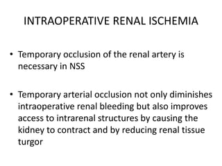INTRAOPERATIVE RENAL ISCHEMIA
• Temporary occlusion of the renal artery is
necessary in NSS
• Temporary arterial occlusion not only diminishes
intraoperative renal bleeding but also improves
access to intrarenal structures by causing the
kidney to contract and by reducing renal tissue
turgor
 