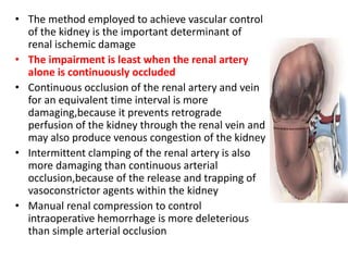 • The method employed to achieve vascular control
of the kidney is the important determinant of
renal ischemic damage
• The impairment is least when the renal artery
alone is continuously occluded
• Continuous occlusion of the renal artery and vein
for an equivalent time interval is more
damaging,because it prevents retrograde
perfusion of the kidney through the renal vein and
may also produce venous congestion of the kidney
• Intermittent clamping of the renal artery is also
more damaging than continuous arterial
occlusion,because of the release and trapping of
vasoconstrictor agents within the kidney
• Manual renal compression to control
intraoperative hemorrhage is more deleterious
than simple arterial occlusion
 