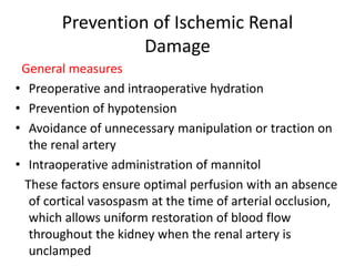 Prevention of Ischemic Renal
Damage
General measures
• Preoperative and intraoperative hydration
• Prevention of hypotension
• Avoidance of unnecessary manipulation or traction on
the renal artery
• Intraoperative administration of mannitol
These factors ensure optimal perfusion with an absence
of cortical vasospasm at the time of arterial occlusion,
which allows uniform restoration of blood flow
throughout the kidney when the renal artery is
unclamped
 