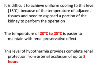 It is difficult to achieve uniform cooling to this level
[15`C] because of the temperature of adjacent
tissues and need to exposed a portion of the
kidney to perform the operation
The temperature of 20°C to 25°C is easier to
maintain with renal preservative effect
This level of hypothermia provides complete renal
protection from arterial occlusion of up to 3
hours
 