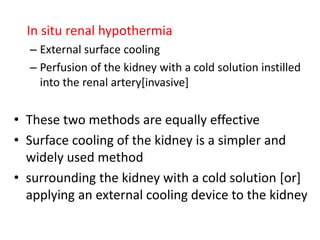 In situ renal hypothermia
– External surface cooling
– Perfusion of the kidney with a cold solution instilled
into the renal artery[invasive]
• These two methods are equally effective
• Surface cooling of the kidney is a simpler and
widely used method
• surrounding the kidney with a cold solution [or]
applying an external cooling device to the kidney
 
