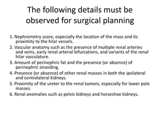 The following details must be
observed for surgical planning
1. Nephrometry score, especially the location of the mass and its
proximity to the hilar vessels.
2. Vascular anatomy such as the presence of multiple renal arteries
and veins, early renal arterial bifurcations, and variants of the renal
hilar vasculature.
3. Amount of perinephric fat and the presence (or absence) of
perinephric stranding.
4. Presence (or absence) of other renal masses in both the ipsilateral
and contralateral kidneys.
5. Proximity of the ureter to the renal tumors, especially for lower pole
masses.
6. Renal anomalies such as pelvic kidneys and horseshoe kidneys.
 