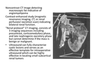 Noncontrast CT image detecting
macroscopic fat indicative of
angiomyolipoma
Contrast-enhanced study (magnetic
resonance imaging, CT, or renal
perfusion/ excretion scan) indicating
bilateral renal function.
“Renal protocol” CT imaging, consists of
3 imaging sequences including
precontrast, corticomedullary phase,
and late nephrogenic excretory phase
but cannot determine if the mass is
benign or malignant.
• Ultrasound can fully characterize
cystic lesions and serves as an
effective template for intraoperative
ultrasound which can be highly
effective in locating small subcortical
renal tumors
 
