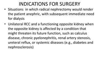 INDICATIONS FOR SURGERY
• Situations in which radical nephrectomy would render
the patient anephric, with subsequent immediate need
for dialysis
• Unilateral RCC and a functioning opposite kidney when
the opposite kidney is affected by a condition that
might threaten its future function, such as calculus
disease, chronic pyelonephritis, renal artery stenosis,
ureteral reflux, or systemic diseases (e.g., diabetes and
nephrosclerosis)
 